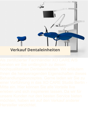 Verkauf Dentaleinheiten Als zertifizierter Fachhändler XO CARE A/S beraten wir Sie umfänglich zu diesen hochqualitativen Dentaleinheiten. Wir erläutern Ihnen die herausragenden Eigenschaften dieses Behandlungskonzeptes. Gerne laden wir Sie zu einer Vorführung in das XO CARE Studio Berlin - Mitte ein. Hier können Sie alle Vorteile live erleben und sich inspirieren lassen. Da wir für unsere Kunden nur den besten Service bieten möchten, haben wir auf den Verkauf anderer Hersteller verzichtet.