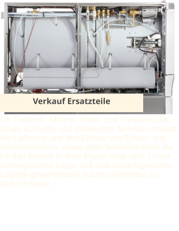 Verkauf Ersatzteile Ob Turbinen, Motore, Hand- und Winkelstücke. Unser schneller und preiswerter Service umfasst die Lieferung und den Einbau von Ersatz- und Verschleißteilen, sowie allen Bedarfsartikeln die für den Betrieb in Ihrer Praxis nötig sind. Unser umfangreiches Lager und eine bedarfsgerechte Logistik gewährleisten kurze Lieferzeiten zu fairen Preisen