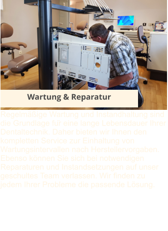 Wartung & Reparatur Regelmäßige Wartung und Instandhaltung sind die Grundlage für eine lange Lebensdauer Ihrer Dentaltechnik. Daher bieten wir Ihnen den kompletten Service zur Einhaltung von Wartungsintervallen nach Herstellervorgaben. Ebenso können Sie sich bei notwendigen Reparaturen und Instandsetzungen auf unser geschultes Team verlassen. Wir finden zu jedem Ihrer Probleme die passende Lösung.