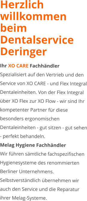 Herzlich willkommen beim Dentalservice Deringer Ihr XO CARE Fachhändler Spezialisiert auf den Vertrieb und den Service von XO CARE - und Flex Integral Dentaleinheiten. Von der Flex Integral über XO Flex zur XO Flow - wir sind Ihr kompetenter Partner für diese besonders ergonomischen Dentaleinheiten - gut sitzen - gut sehen - perfekt behandeln. Melag Hygiene Fachhändler Wir führen sämtliche fachspezifischen Hygienesysteme des renommierten Berliner Unternehmens. Selbstverständlich übernehmen wir auch den Service und die Reparatur ihrer Melag-Systeme.